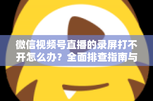 微信视频号直播的录屏打不开怎么办？全面排查指南与实用解决方案合集