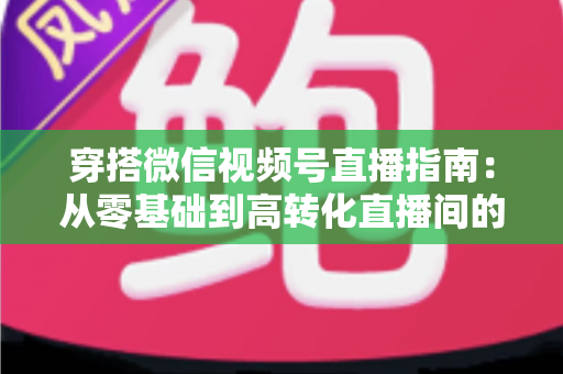 穿搭微信视频号直播指南：从零基础到高转化直播间的全方位实战攻略