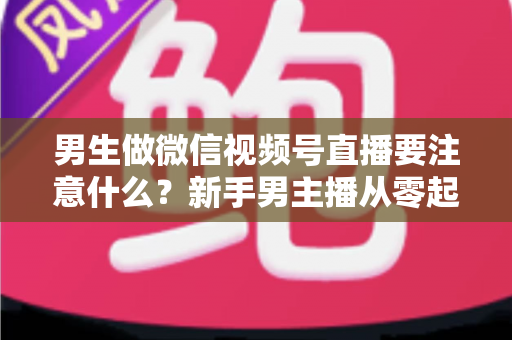 男生做微信视频号直播要注意什么？新手男主播从零起号的避坑与实战全攻略