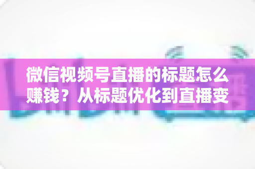 微信视频号直播的标题怎么赚钱?从标题优化到直播变现的实战指南 微信视频号直播的标题怎么赚钱?从标题优化到直播变现的实战指南