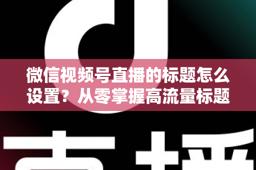 微信视频号直播的标题怎么设置？从零掌握高流量标题撰写全攻略