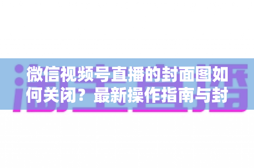微信视频号直播的封面图如何关闭？最新操作指南与封面设置技巧全解析