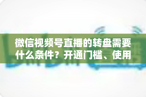 微信视频号直播的转盘需要什么条件？开通门槛、使用方法与涨粉技巧全解析
