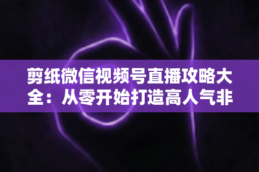 剪纸微信视频号直播攻略大全:从零开始打造高人气非遗手艺直播间 剪纸微信视频号直播攻略大全:从零开始打造高人气非遗手艺直播间