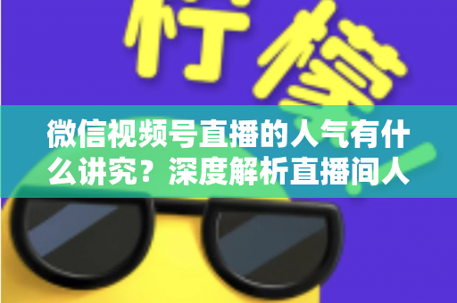 微信视频号直播的人气有什么讲究？深度解析直播间人气背后的规则与提升实战指南