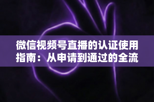 微信视频号直播的认证使用指南：从申请到通过的全流程实操手册