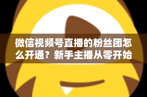微信视频号直播的粉丝团怎么开通？新手主播从零开始开通与运营粉丝团的完整实用指南