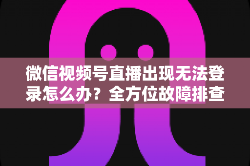 微信视频号直播出现无法登录怎么办？全方位故障排查与实用解决方案指南
