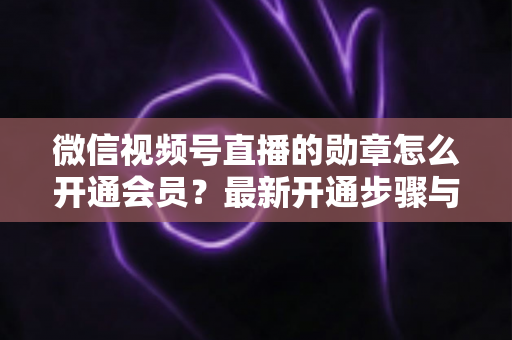 微信视频号直播的勋章怎么开通会员？最新开通步骤与会员权益全解析