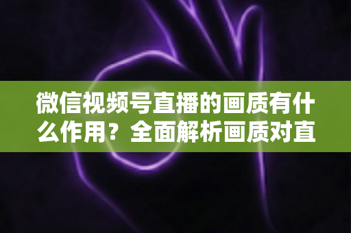 微信视频号直播的画质有什么作用？全面解析画质对直播间流量与转化的关键影响