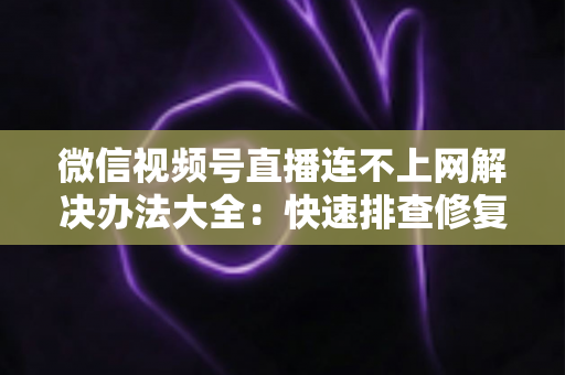微信视频号直播连不上网解决办法大全：快速排查修复，让你的直播畅通无阻