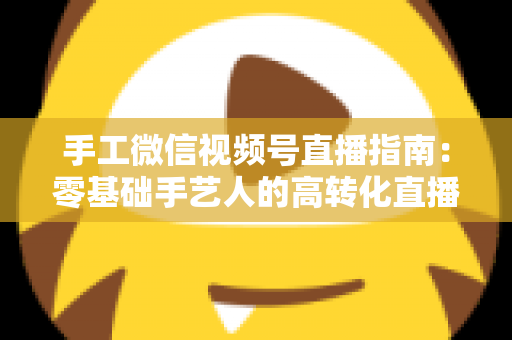 手工微信视频号直播指南：零基础手艺人的高转化直播实战手册