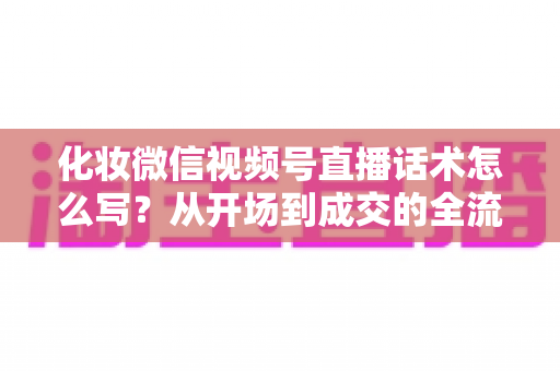 化妆微信视频号直播话术怎么写？从开场到成交的全流程实战话术指南