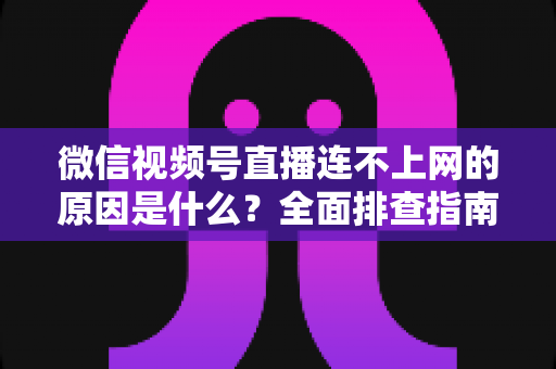 微信视频号直播连不上网的原因是什么？全面排查指南与实用解决方案大公开