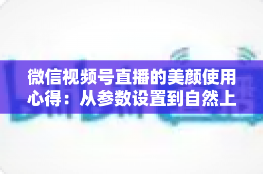 微信视频号直播的美颜使用心得：从参数设置到自然上镜的实战技巧全解析