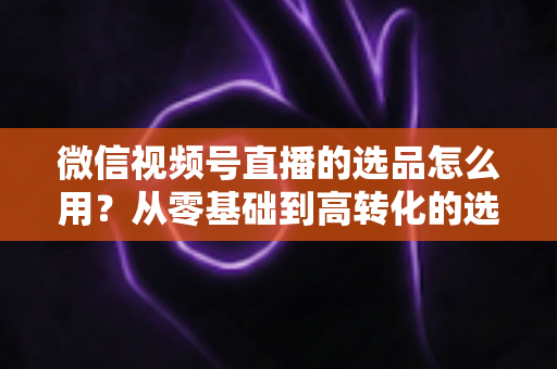 微信视频号直播的选品怎么用？从零基础到高转化的选品实战全攻略