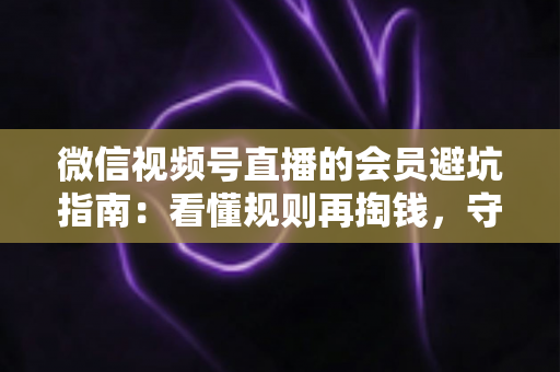 微信视频号直播的会员避坑指南：看懂规则再掏钱，守住钱包不踩雷