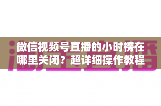 微信视频号直播的小时榜在哪里关闭？超详细操作教程与主播避坑指南全解析