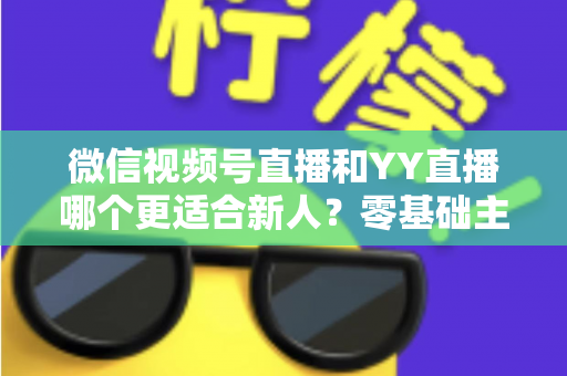 微信视频号直播和YY直播哪个更适合新人？零基础主播选平台避坑全指南