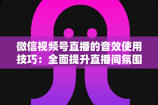 微信视频号直播的音效使用技巧：全面提升直播间氛围与观众互动的实用指南