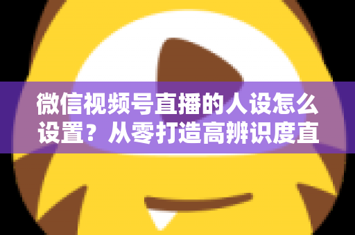 微信视频号直播的人设怎么设置?从零打造高辨识度直播人形的完整指南 微信视频号直播的人设怎么设置?从零打造高辨识度直播人形的完整指南