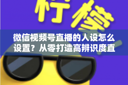 微信视频号直播的人设怎么设置？从零打造高辨识度直播人形的完整指南