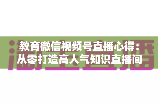 教育微信视频号直播心得：从零打造高人气知识直播间的全流程实战指南