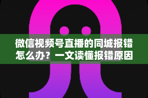 微信视频号直播的同城报错怎么办？一文读懂报错原因与实用解决方法