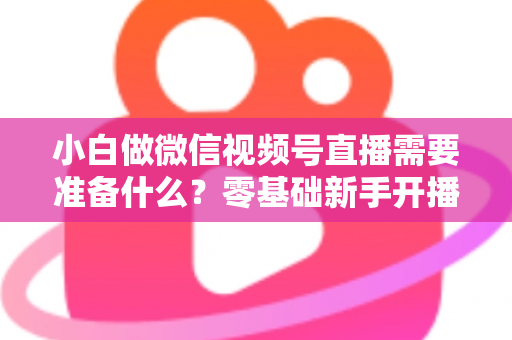 小白做微信视频号直播需要准备什么？零基础新手开播前的完整筹备清单与实操指南