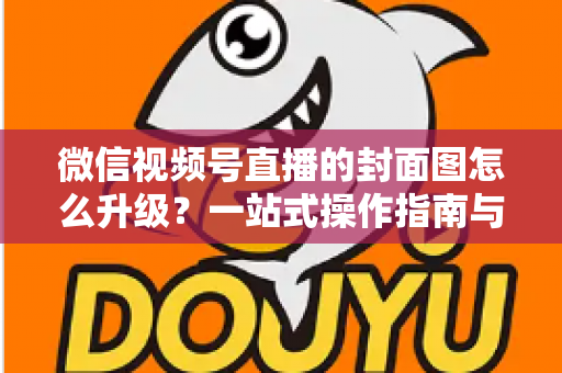 微信视频号直播的封面图怎么升级?一站式操作指南与封面优化全攻略 微信视频号直播的封面图怎么升级?一站式操作指南与封面优化全攻略