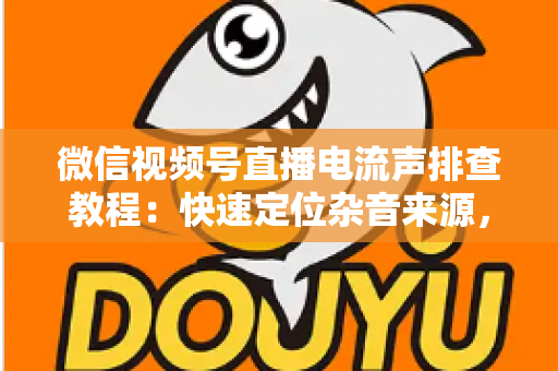 微信视频号直播电流声排查教程：快速定位杂音来源，告别嗡嗡声，打造高清音质直播间的完整实战指南