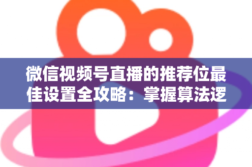 微信视频号直播的推荐位最佳设置全攻略：掌握算法逻辑，让直播间流量翻倍的秘密