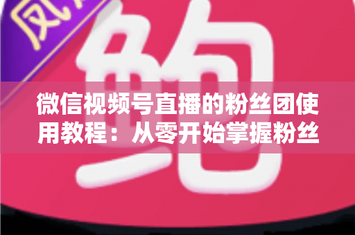 微信视频号直播的粉丝团使用教程:从零开始掌握粉丝团创建、加入与高效运营的全流程实战指南 微信视频号直播的粉丝团使用教程:从零开始掌握粉丝团创建、加入与高效运营的全流程实战指南