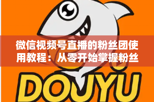 微信视频号直播的粉丝团使用教程：从零开始掌握粉丝团创建、加入与高效运营的全流程实战指南