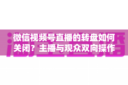 微信视频号直播的转盘如何关闭？主播与观众双向操作全攻略