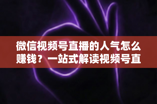 微信视频号直播的人气怎么赚钱？一站式解读视频号直播变现全攻略与实操技巧