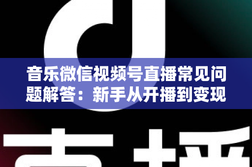 音乐微信视频号直播常见问题解答：新手从开播到变现的全方位实用指南
