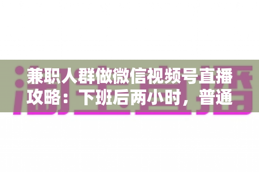 兼职人群做微信视频号直播攻略：下班后两小时，普通人也能开播变现的完整指南