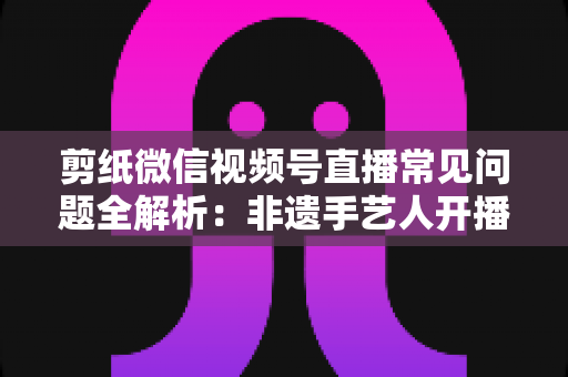 剪纸微信视频号直播常见问题全解析：非遗手艺人开播必备的避坑指南