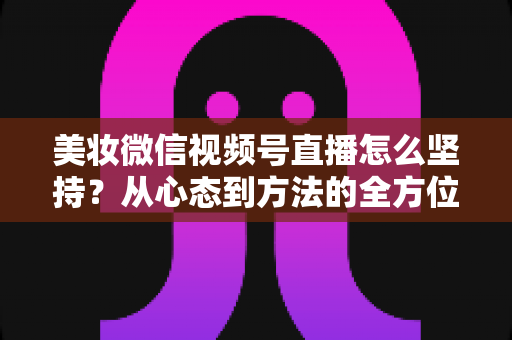 美妆微信视频号直播怎么坚持？从心态到方法的全方位长效运营指南