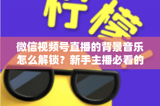 微信视频号直播的背景音乐怎么解锁？新手主播必看的背景音乐解锁与设置全攻略