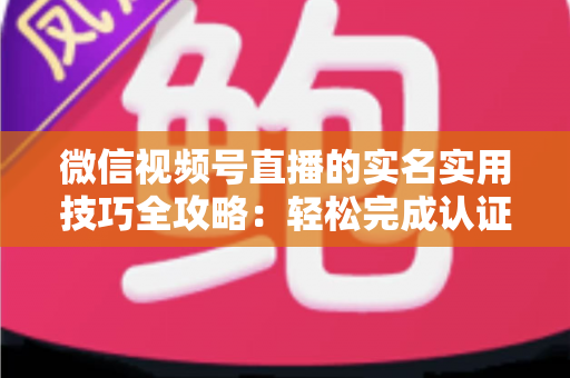 微信视频号直播的实名实用技巧全攻略：轻松完成认证、高效开播的必备指南