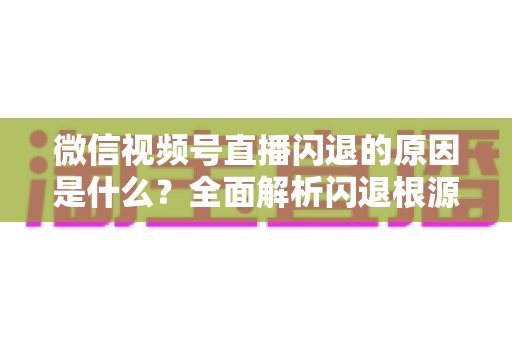 微信视频号直播闪退的原因是什么？全面解析闪退根源与实用解决方案指南