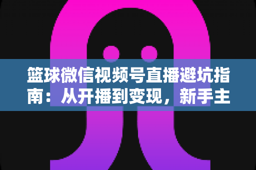 篮球微信视频号直播避坑指南：从开播到变现，新手主播必看的全方位避坑攻略