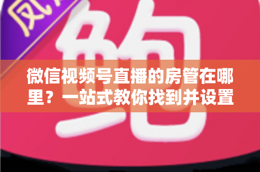 微信视频号直播的房管在哪里？一站式教你找到并设置直播间管理员
