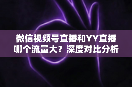 微信视频号直播和YY直播哪个流量大?深度对比分析助你选对平台 微信视频号直播和YY直播哪个流量大?深度对比分析助你选对平台