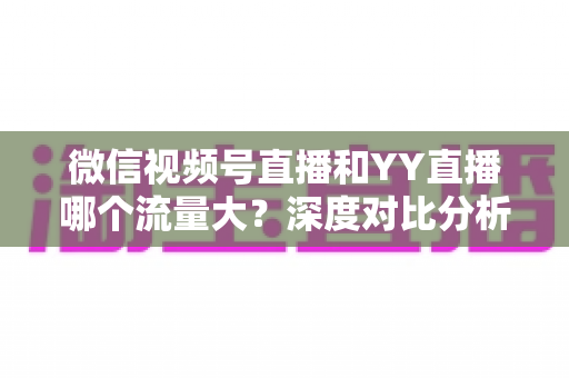 微信视频号直播和YY直播哪个流量大？深度对比分析助你选对平台
