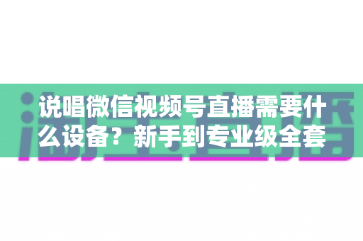 说唱微信视频号直播需要什么设备？新手到专业级全套直播设备清单与选购攻略