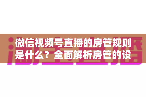 微信视频号直播的房管规则是什么？全面解析房管的设置方法、权限范围与行为规范