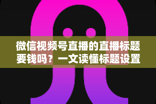 微信视频号直播的直播标题要钱吗？一文读懂标题设置规则与免费引流实战技巧